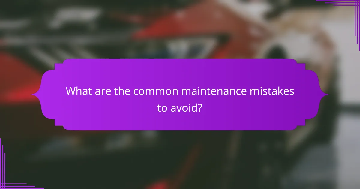 What are the common maintenance mistakes to avoid?